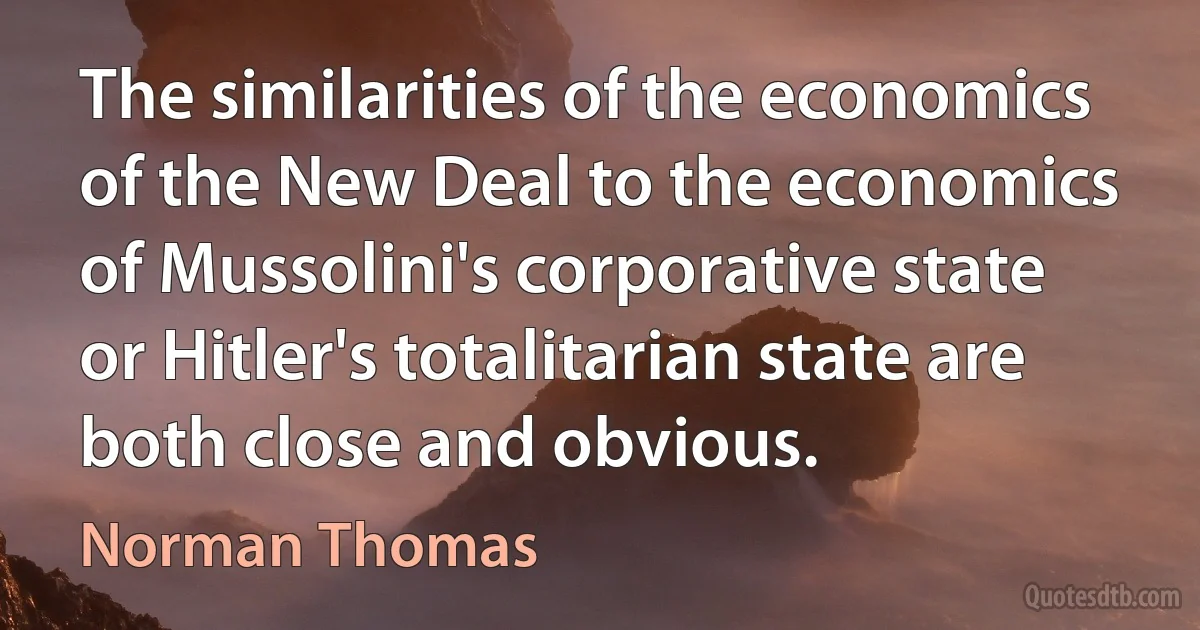 The similarities of the economics of the New Deal to the economics of Mussolini's corporative state or Hitler's totalitarian state are both close and obvious. (Norman Thomas)