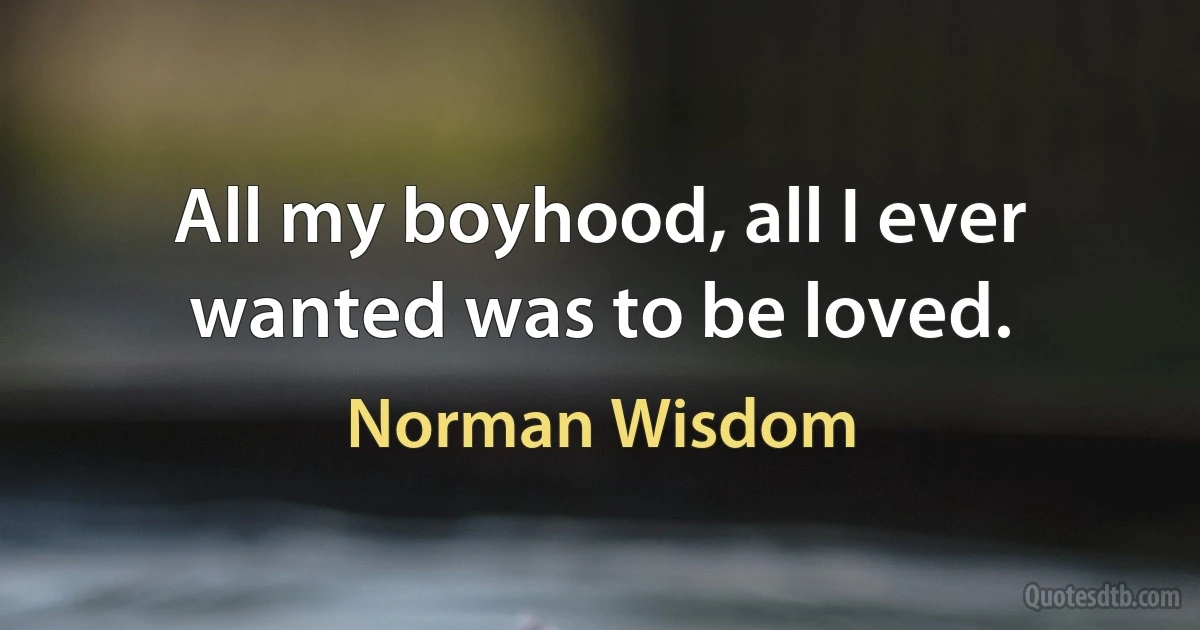 All my boyhood, all I ever wanted was to be loved. (Norman Wisdom)