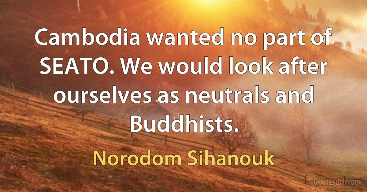 Cambodia wanted no part of SEATO. We would look after ourselves as neutrals and Buddhists. (Norodom Sihanouk)