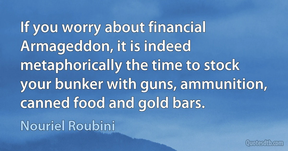 If you worry about financial Armageddon, it is indeed metaphorically the time to stock your bunker with guns, ammunition, canned food and gold bars. (Nouriel Roubini)