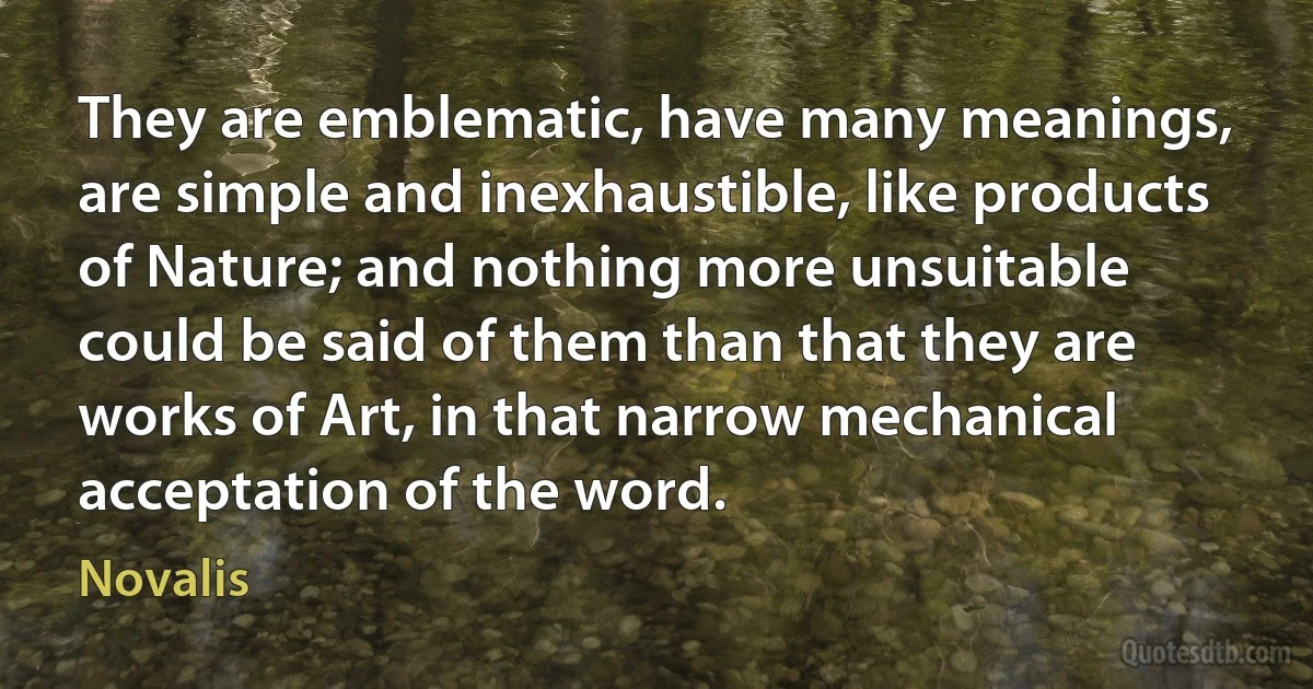 They are emblematic, have many meanings, are simple and inexhaustible, like products of Nature; and nothing more unsuitable could be said of them than that they are works of Art, in that narrow mechanical acceptation of the word. (Novalis)