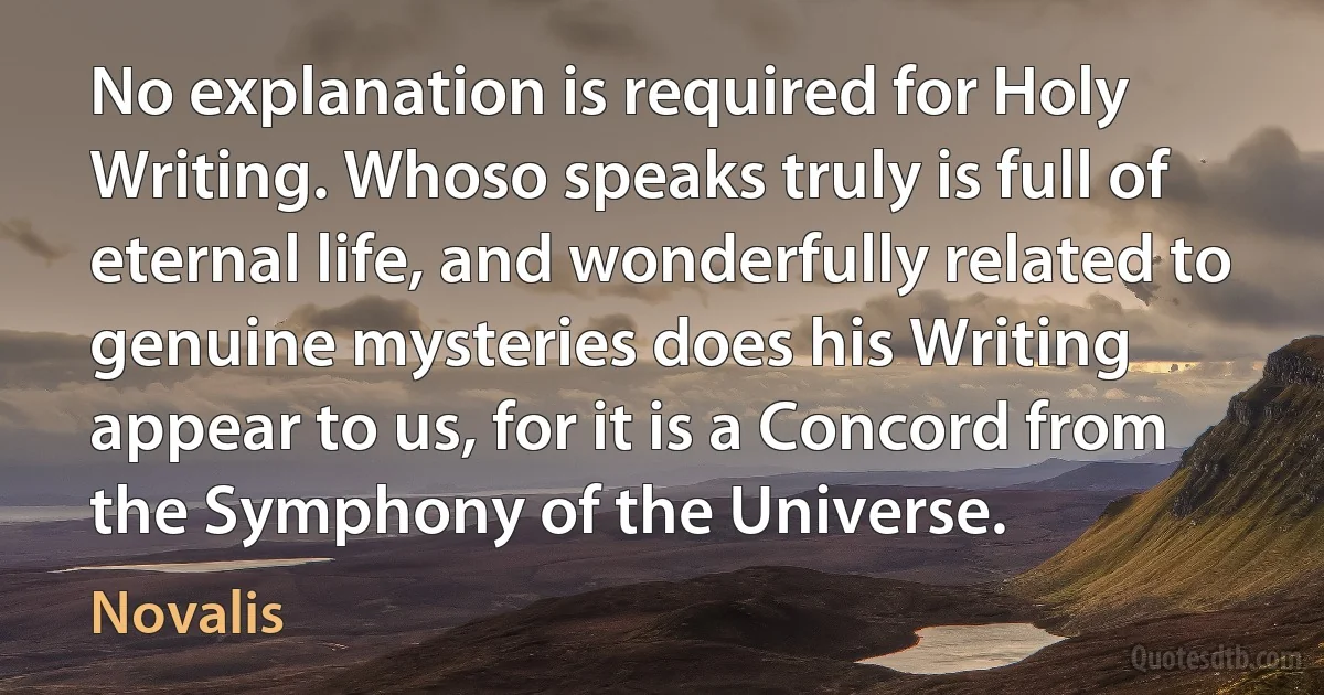 No explanation is required for Holy Writing. Whoso speaks truly is full of eternal life, and wonderfully related to genuine mysteries does his Writing appear to us, for it is a Concord from the Symphony of the Universe. (Novalis)