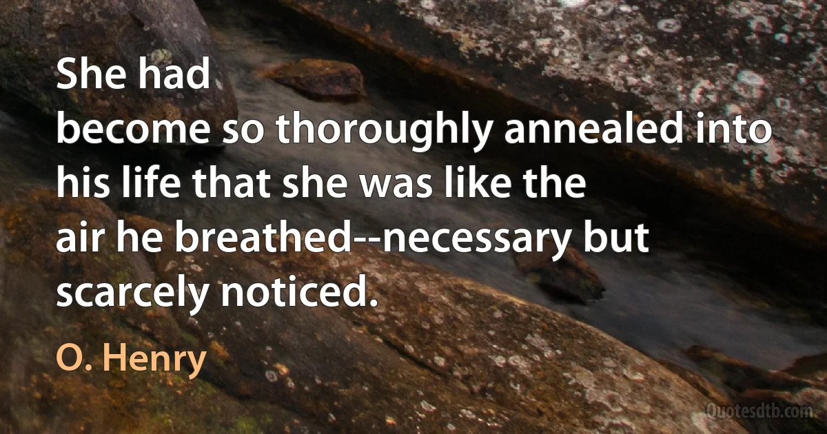 She had
become so thoroughly annealed into his life that she was like the
air he breathed--necessary but scarcely noticed. (O. Henry)