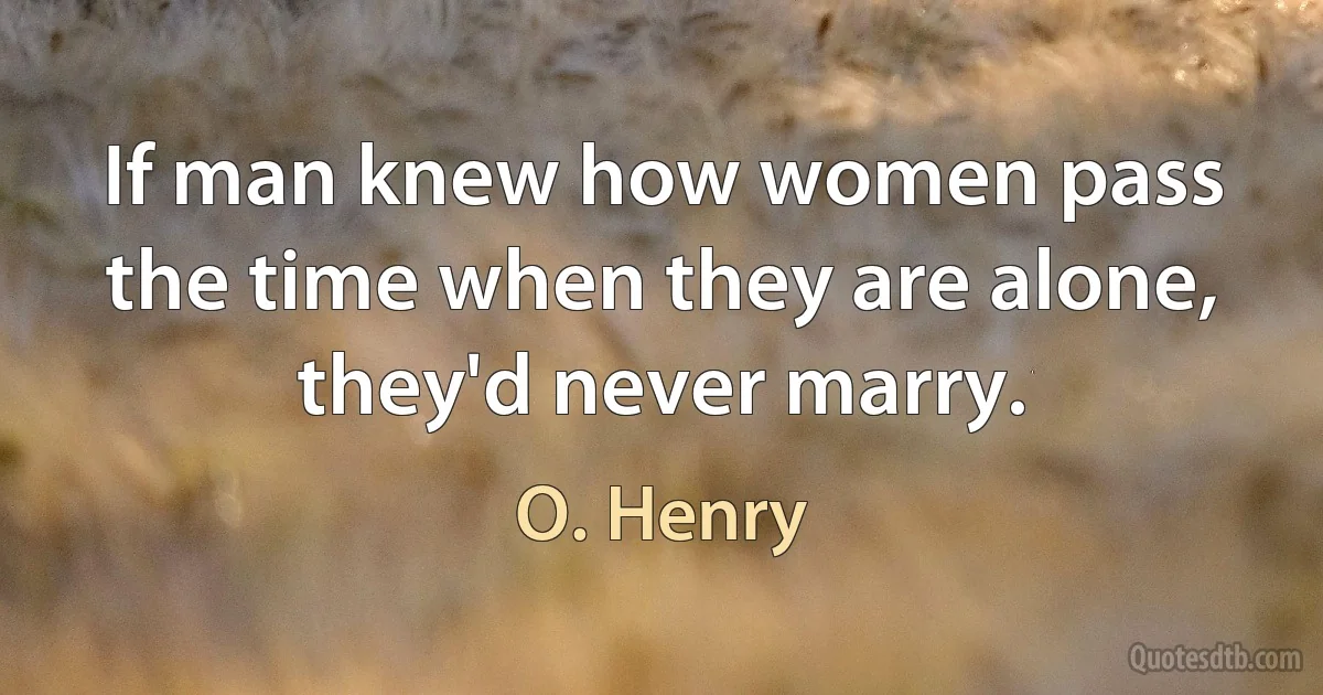 If man knew how women pass the time when they are alone, they'd never marry. (O. Henry)