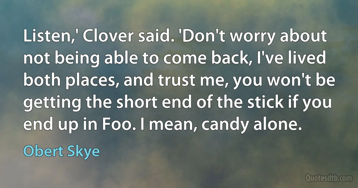 Listen,' Clover said. 'Don't worry about not being able to come back, I've lived both places, and trust me, you won't be getting the short end of the stick if you end up in Foo. I mean, candy alone. (Obert Skye)