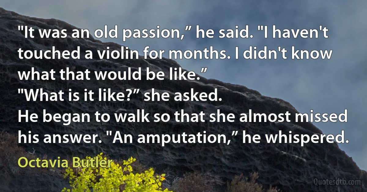 "It was an old passion,” he said. "I haven't touched a violin for months. I didn't know what that would be like.”
"What is it like?” she asked.
He began to walk so that she almost missed his answer. "An amputation,” he whispered. (Octavia Butler)