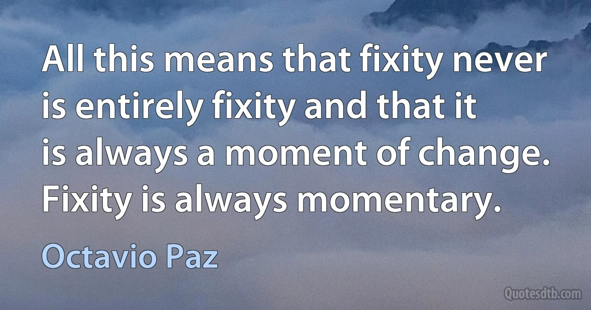 All this means that fixity never is entirely fixity and that it is always a moment of change. Fixity is always momentary. (Octavio Paz)