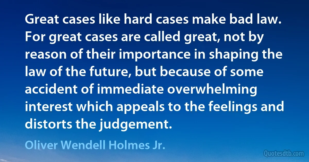 Great cases like hard cases make bad law. For great cases are called great, not by reason of their importance in shaping the law of the future, but because of some accident of immediate overwhelming interest which appeals to the feelings and distorts the judgement. (Oliver Wendell Holmes Jr.)