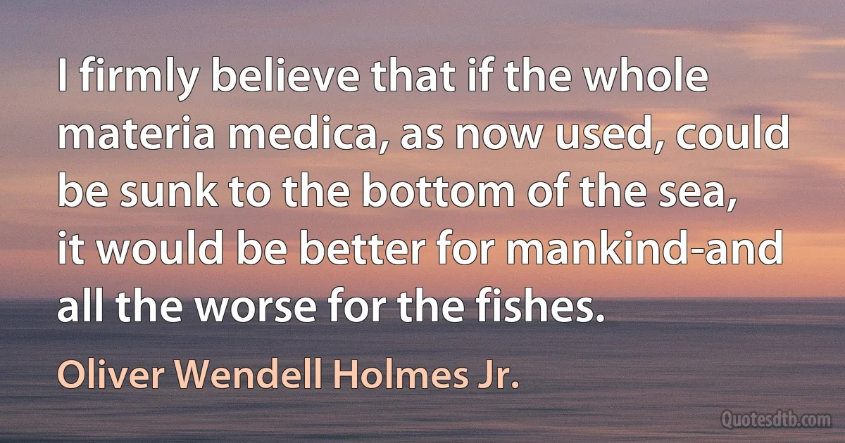 I firmly believe that if the whole materia medica, as now used, could be sunk to the bottom of the sea, it would be better for mankind-and all the worse for the fishes. (Oliver Wendell Holmes Jr.)