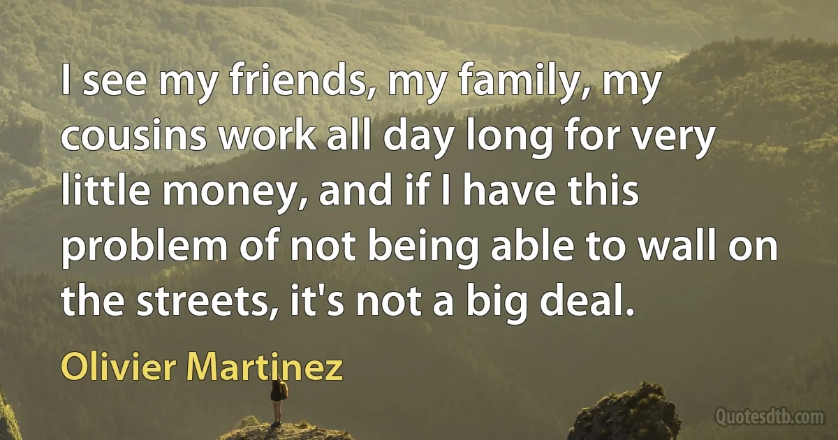 I see my friends, my family, my cousins work all day long for very little money, and if I have this problem of not being able to wall on the streets, it's not a big deal. (Olivier Martinez)