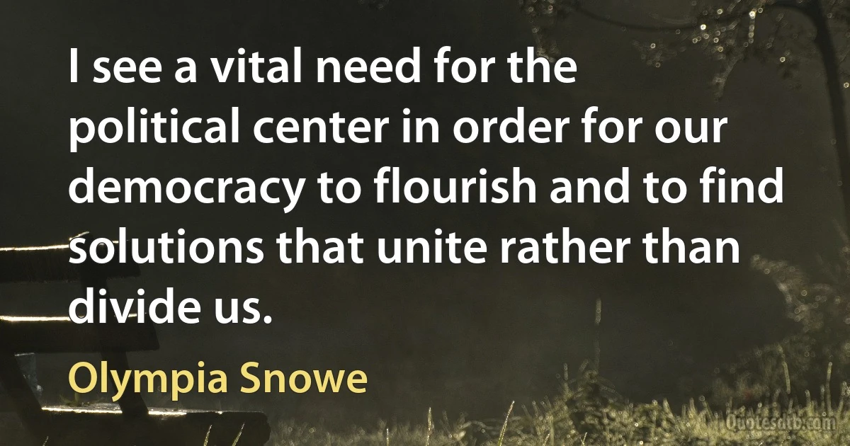 I see a vital need for the political center in order for our democracy to flourish and to find solutions that unite rather than divide us. (Olympia Snowe)