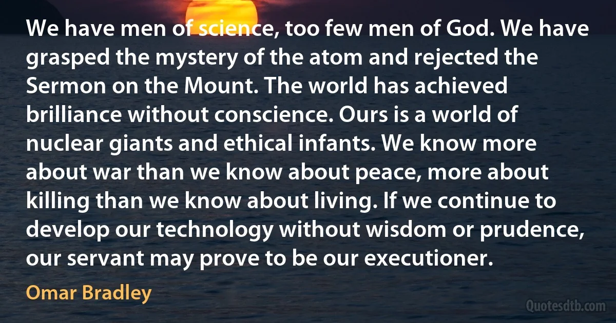 We have men of science, too few men of God. We have grasped the mystery of the atom and rejected the Sermon on the Mount. The world has achieved brilliance without conscience. Ours is a world of nuclear giants and ethical infants. We know more about war than we know about peace, more about killing than we know about living. If we continue to develop our technology without wisdom or prudence, our servant may prove to be our executioner. (Omar Bradley)