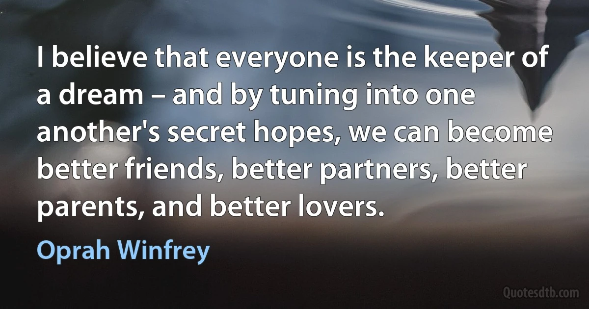 I believe that everyone is the keeper of a dream – and by tuning into one another's secret hopes, we can become better friends, better partners, better parents, and better lovers. (Oprah Winfrey)