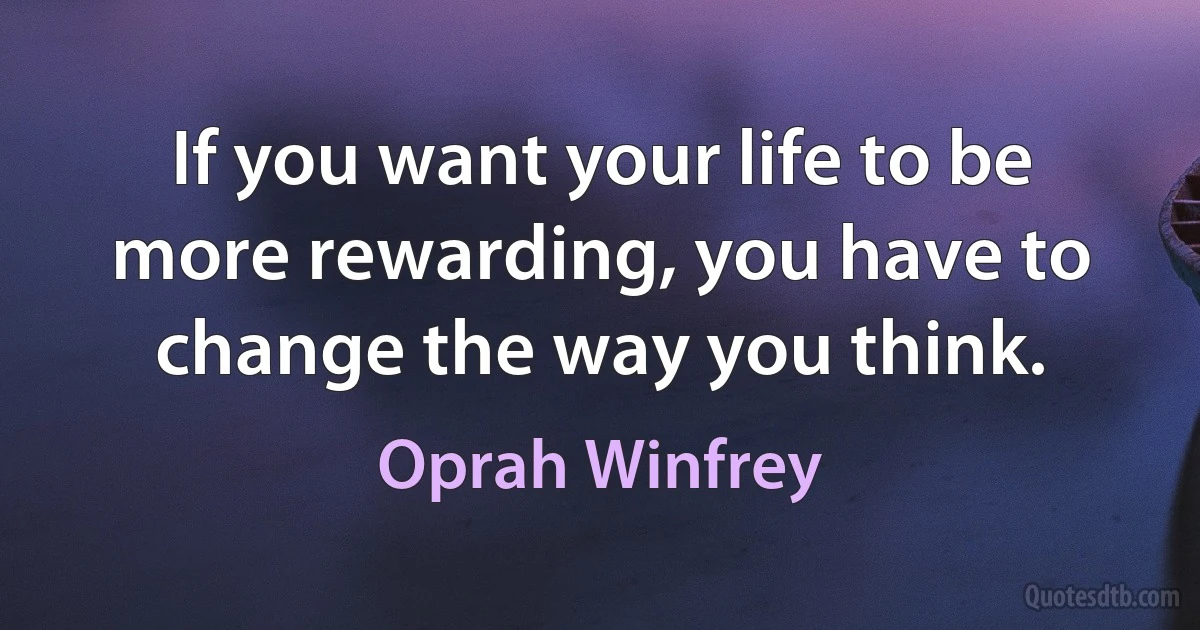 If you want your life to be more rewarding, you have to change the way you think. (Oprah Winfrey)