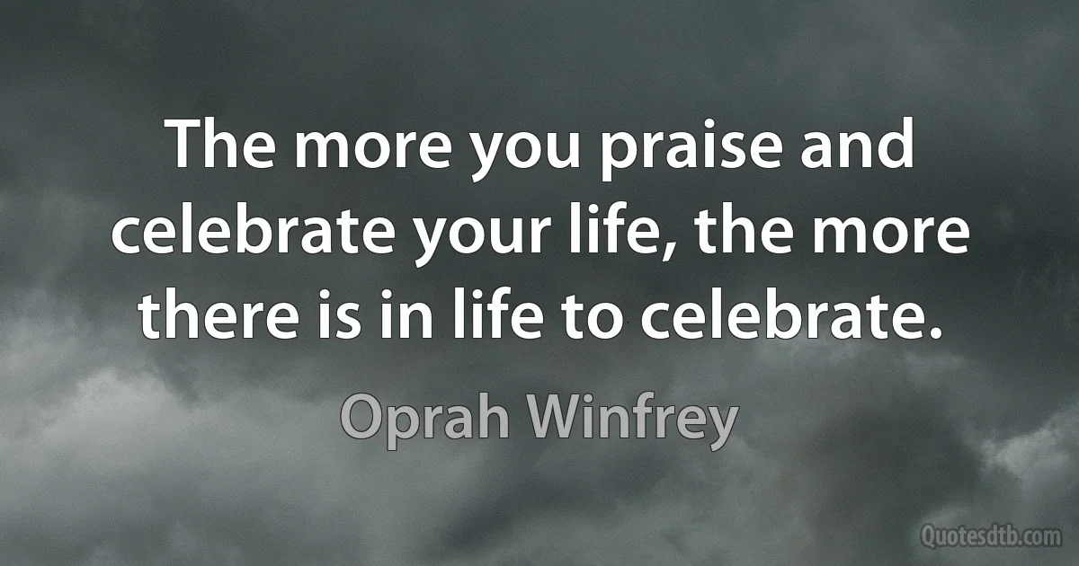 The more you praise and celebrate your life, the more there is in life to celebrate. (Oprah Winfrey)