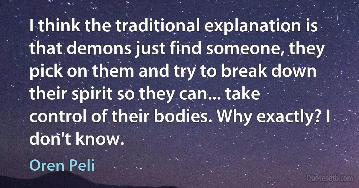 I think the traditional explanation is that demons just find someone, they pick on them and try to break down their spirit so they can... take control of their bodies. Why exactly? I don't know. (Oren Peli)