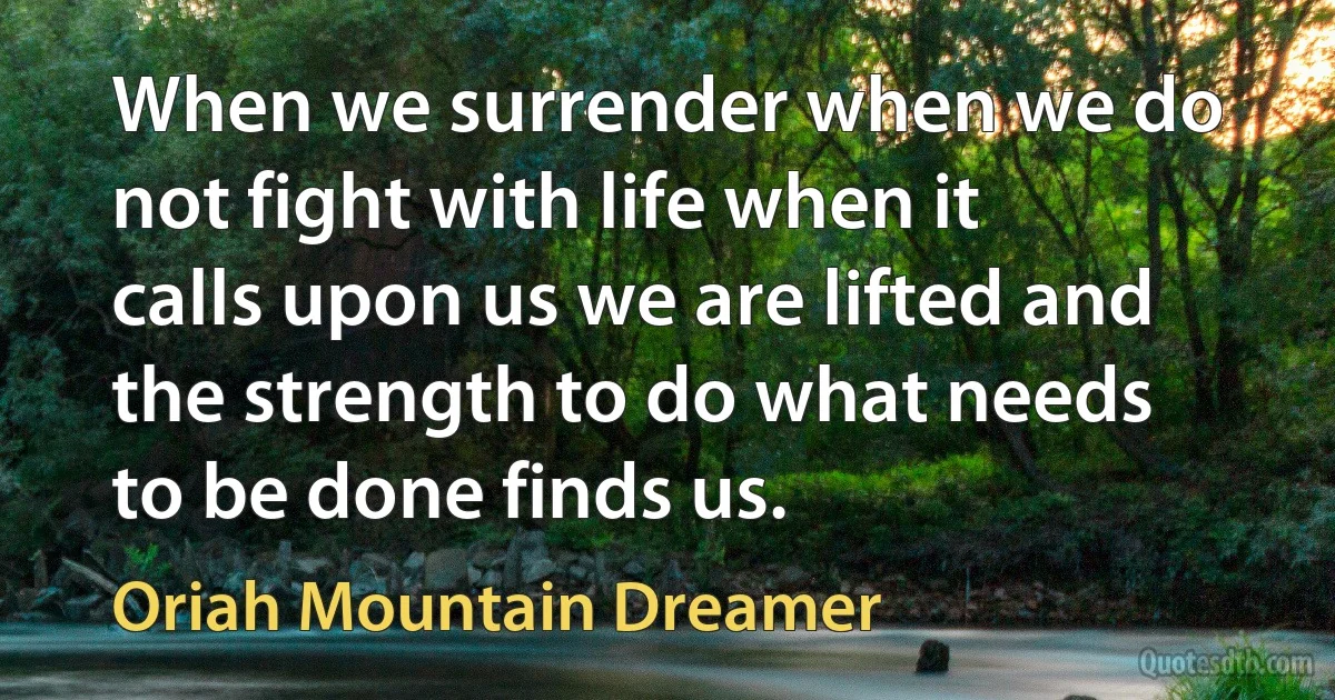 When we surrender when we do not fight with life when it calls upon us we are lifted and the strength to do what needs to be done finds us. (Oriah Mountain Dreamer)