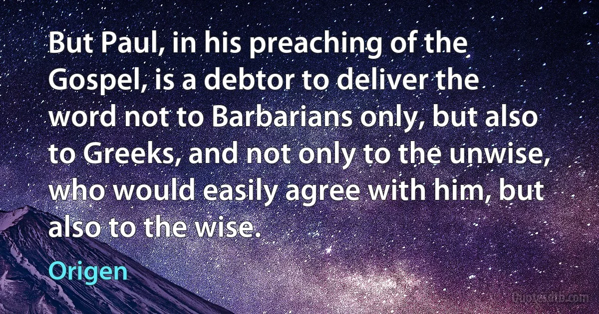 But Paul, in his preaching of the Gospel, is a debtor to deliver the word not to Barbarians only, but also to Greeks, and not only to the unwise, who would easily agree with him, but also to the wise. (Origen)