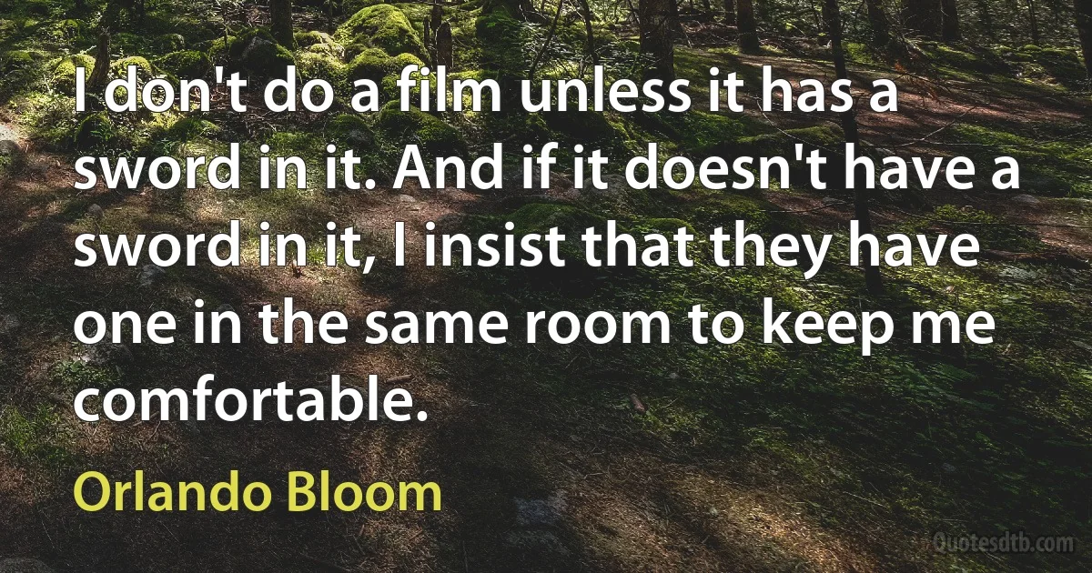 I don't do a film unless it has a sword in it. And if it doesn't have a sword in it, I insist that they have one in the same room to keep me comfortable. (Orlando Bloom)