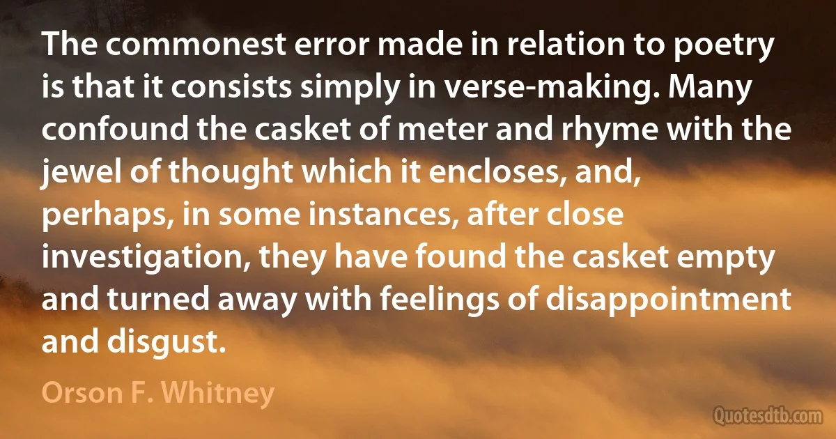 The commonest error made in relation to poetry is that it consists simply in verse-making. Many confound the casket of meter and rhyme with the jewel of thought which it encloses, and, perhaps, in some instances, after close investigation, they have found the casket empty and turned away with feelings of disappointment and disgust. (Orson F. Whitney)