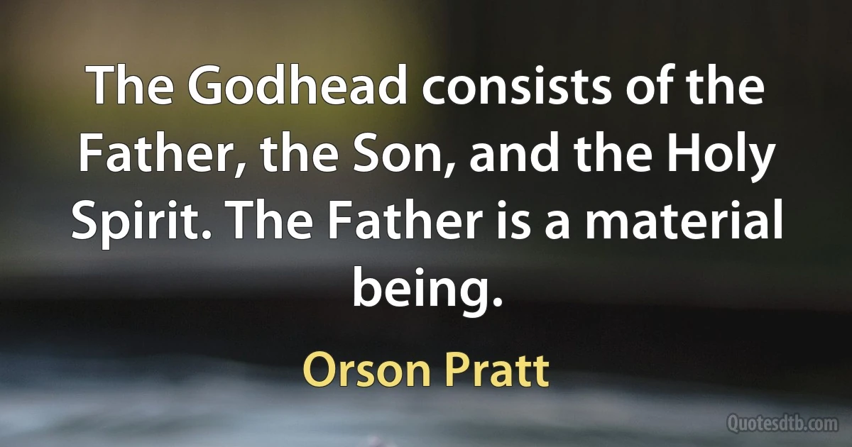 The Godhead consists of the Father, the Son, and the Holy Spirit. The Father is a material being. (Orson Pratt)