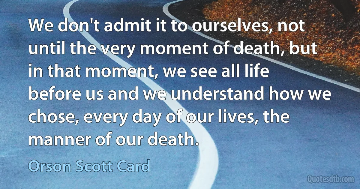 We don't admit it to ourselves, not until the very moment of death, but in that moment, we see all life before us and we understand how we chose, every day of our lives, the manner of our death. (Orson Scott Card)