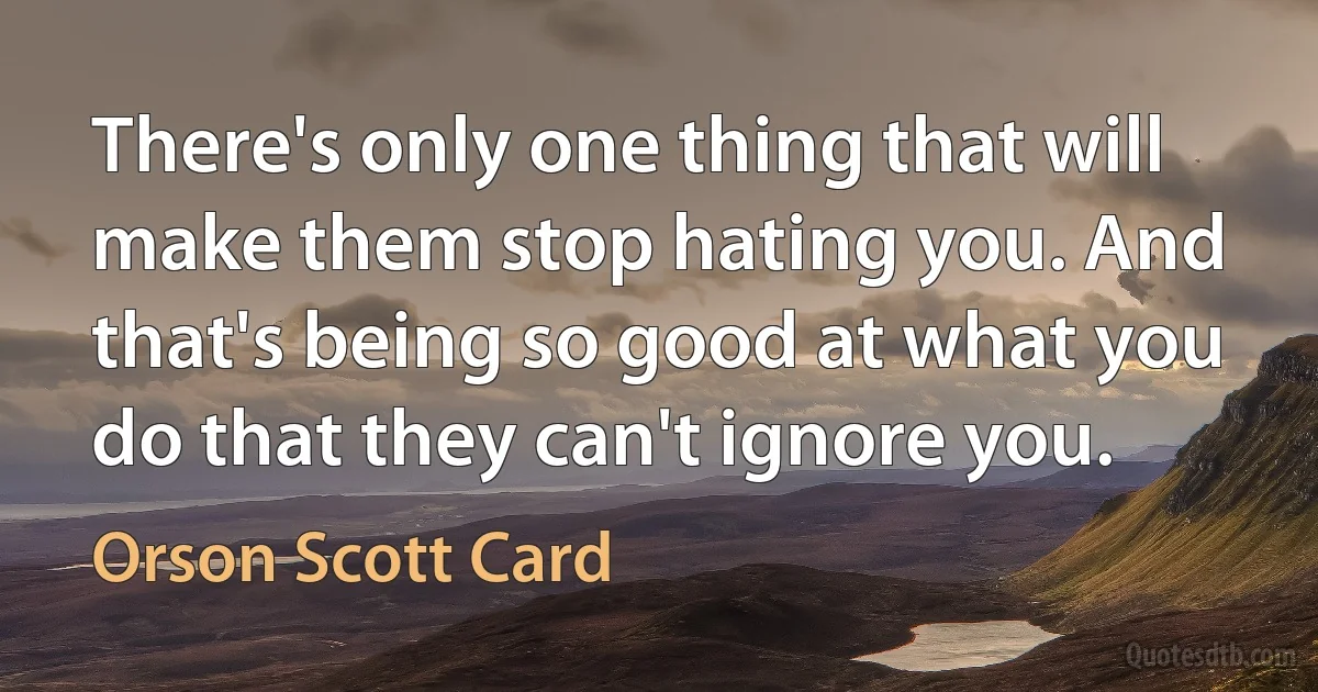 There's only one thing that will make them stop hating you. And that's being so good at what you do that they can't ignore you. (Orson Scott Card)