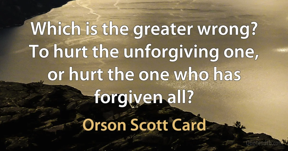 Which is the greater wrong? To hurt the unforgiving one, or hurt the one who has forgiven all? (Orson Scott Card)