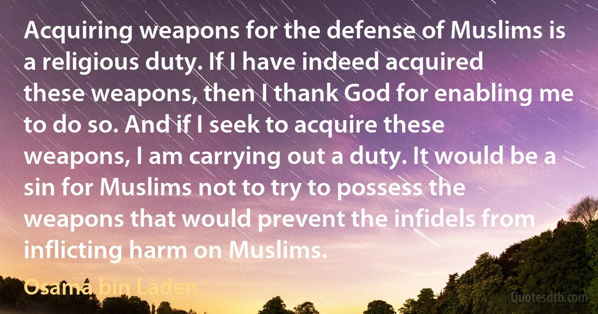 Acquiring weapons for the defense of Muslims is a religious duty. If I have indeed acquired these weapons, then I thank God for enabling me to do so. And if I seek to acquire these weapons, I am carrying out a duty. It would be a sin for Muslims not to try to possess the weapons that would prevent the infidels from inflicting harm on Muslims. (Osama bin Laden)