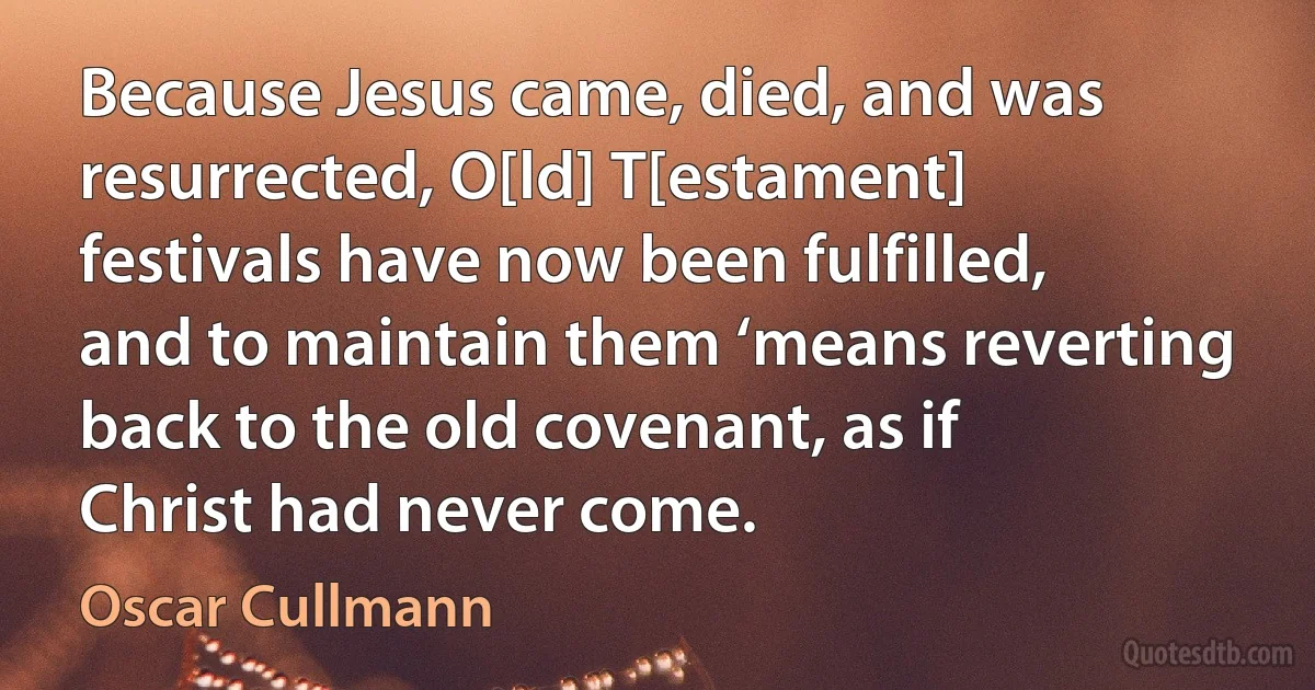 Because Jesus came, died, and was resurrected, O[ld] T[estament] festivals have now been fulfilled, and to maintain them ‘means reverting back to the old covenant, as if Christ had never come. (Oscar Cullmann)