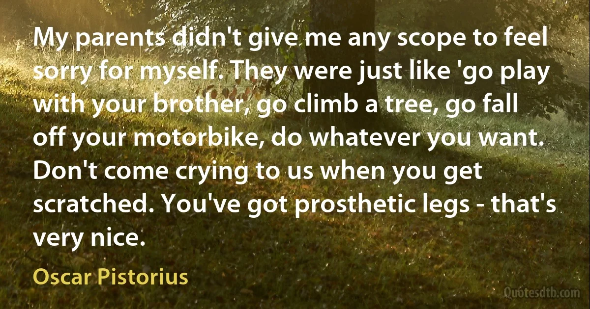 My parents didn't give me any scope to feel sorry for myself. They were just like 'go play with your brother, go climb a tree, go fall off your motorbike, do whatever you want. Don't come crying to us when you get scratched. You've got prosthetic legs - that's very nice. (Oscar Pistorius)