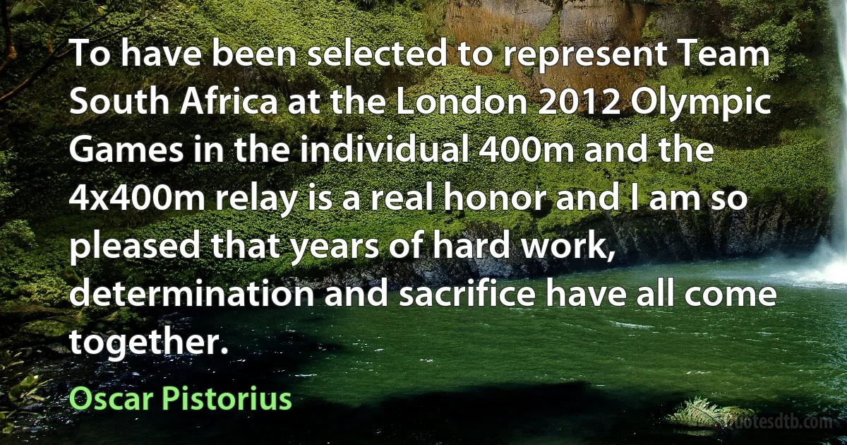 To have been selected to represent Team South Africa at the London 2012 Olympic Games in the individual 400m and the 4x400m relay is a real honor and I am so pleased that years of hard work, determination and sacrifice have all come together. (Oscar Pistorius)