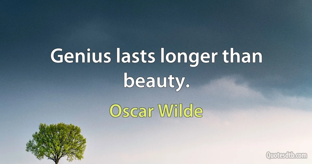 Genius lasts longer than beauty. (Oscar Wilde)