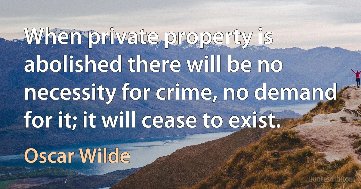 When private property is abolished there will be no necessity for crime, no demand for it; it will cease to exist. (Oscar Wilde)