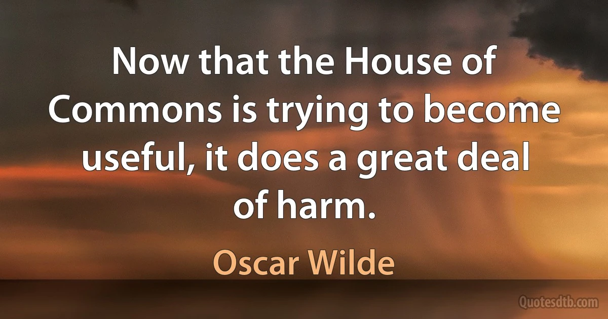 Now that the House of Commons is trying to become useful, it does a great deal of harm. (Oscar Wilde)