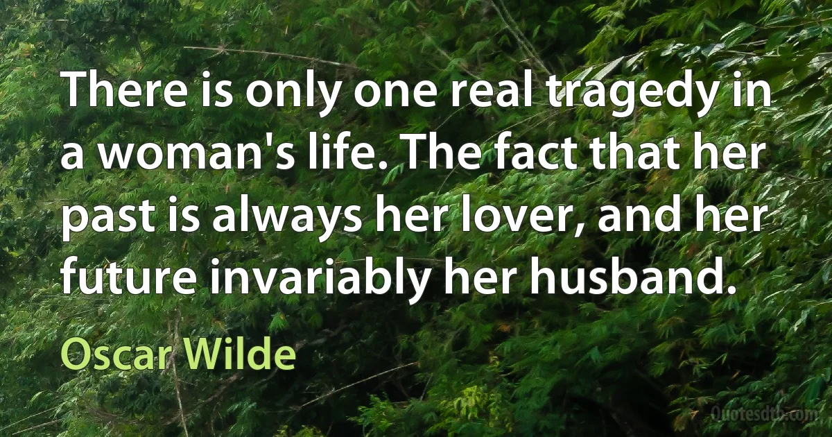 There is only one real tragedy in a woman's life. The fact that her past is always her lover, and her future invariably her husband. (Oscar Wilde)