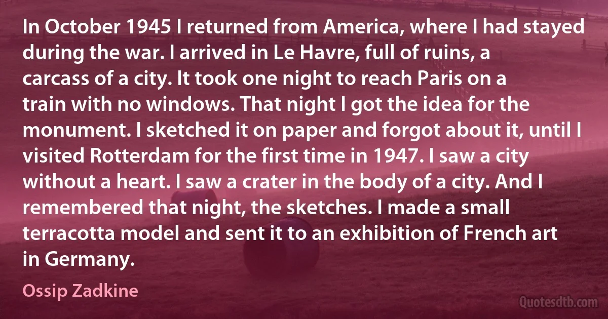 In October 1945 I returned from America, where I had stayed during the war. I arrived in Le Havre, full of ruins, a carcass of a city. It took one night to reach Paris on a train with no windows. That night I got the idea for the monument. I sketched it on paper and forgot about it, until I visited Rotterdam for the first time in 1947. I saw a city without a heart. I saw a crater in the body of a city. And I remembered that night, the sketches. I made a small terracotta model and sent it to an exhibition of French art in Germany. (Ossip Zadkine)