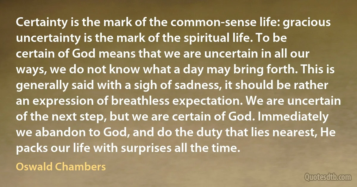 Certainty is the mark of the common-sense life: gracious uncertainty is the mark of the spiritual life. To be certain of God means that we are uncertain in all our ways, we do not know what a day may bring forth. This is generally said with a sigh of sadness, it should be rather an expression of breathless expectation. We are uncertain of the next step, but we are certain of God. Immediately we abandon to God, and do the duty that lies nearest, He packs our life with surprises all the time. (Oswald Chambers)