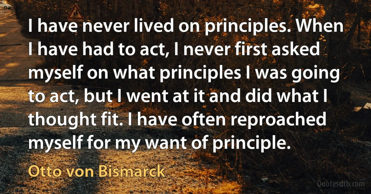 I have never lived on principles. When I have had to act, I never first asked myself on what principles I was going to act, but I went at it and did what I thought fit. I have often reproached myself for my want of principle. (Otto von Bismarck)