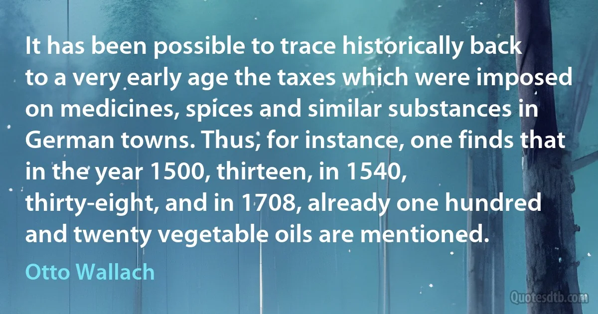 It has been possible to trace historically back to a very early age the taxes which were imposed on medicines, spices and similar substances in German towns. Thus, for instance, one finds that in the year 1500, thirteen, in 1540, thirty-eight, and in 1708, already one hundred and twenty vegetable oils are mentioned. (Otto Wallach)