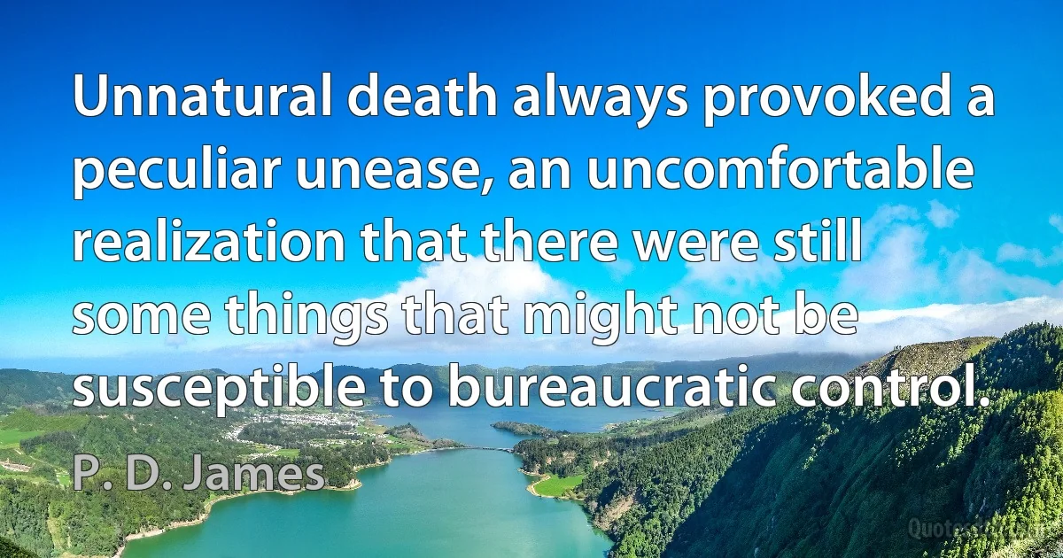 Unnatural death always provoked a peculiar unease, an uncomfortable realization that there were still some things that might not be susceptible to bureaucratic control. (P. D. James)