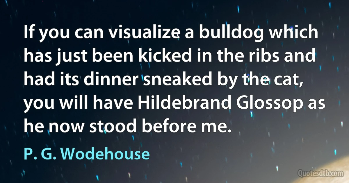 If you can visualize a bulldog which has just been kicked in the ribs and had its dinner sneaked by the cat, you will have Hildebrand Glossop as he now stood before me. (P. G. Wodehouse)