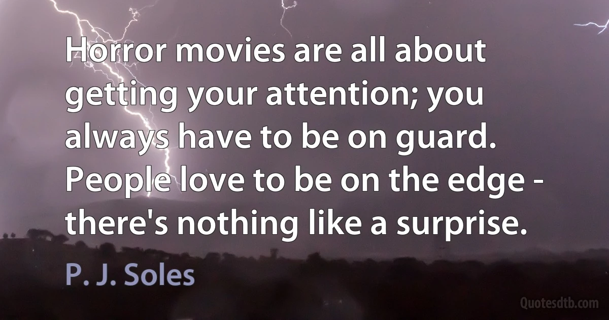 Horror movies are all about getting your attention; you always have to be on guard. People love to be on the edge - there's nothing like a surprise. (P. J. Soles)