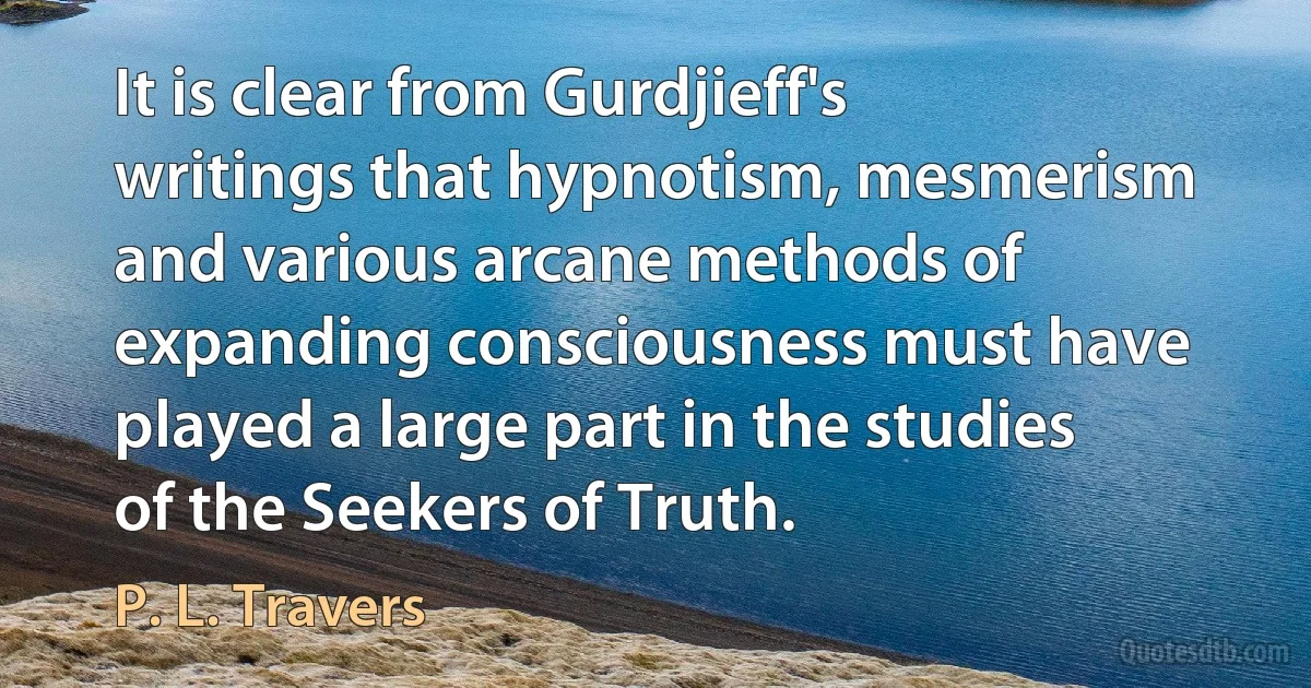 It is clear from Gurdjieff's writings that hypnotism, mesmerism and various arcane methods of expanding consciousness must have played a large part in the studies of the Seekers of Truth. (P. L. Travers)