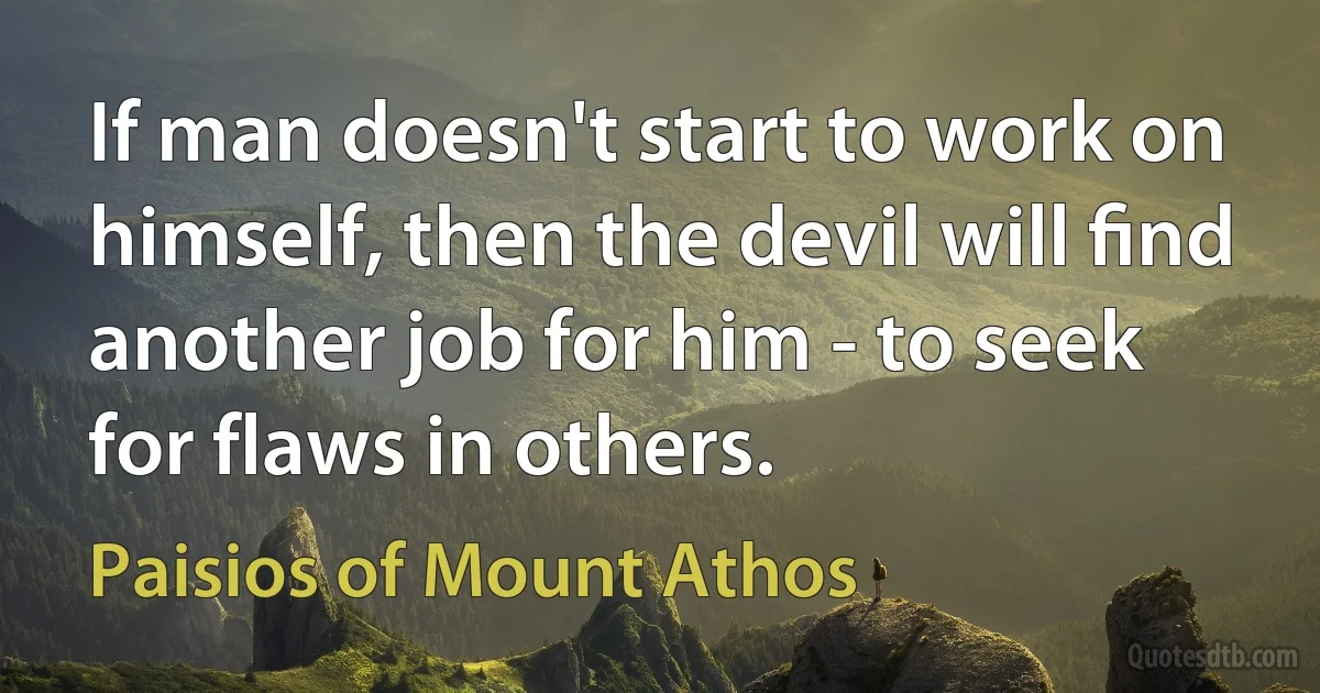 If man doesn't start to work on himself, then the devil will ﬁnd another job for him - to seek for flaws in others. (Paisios of Mount Athos)