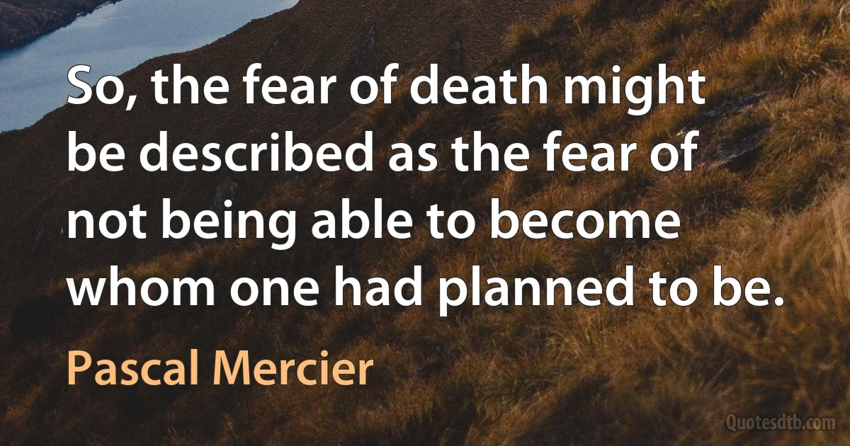 So, the fear of death might be described as the fear of not being able to become whom one had planned to be. (Pascal Mercier)