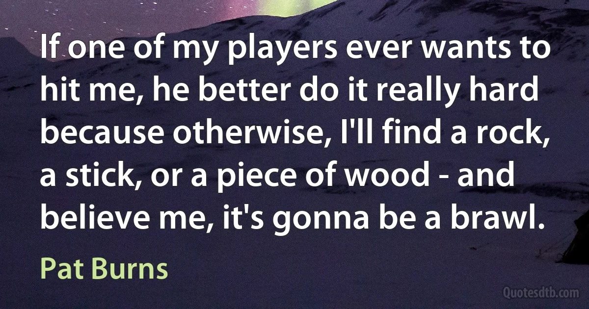 If one of my players ever wants to hit me, he better do it really hard because otherwise, I'll find a rock, a stick, or a piece of wood - and believe me, it's gonna be a brawl. (Pat Burns)