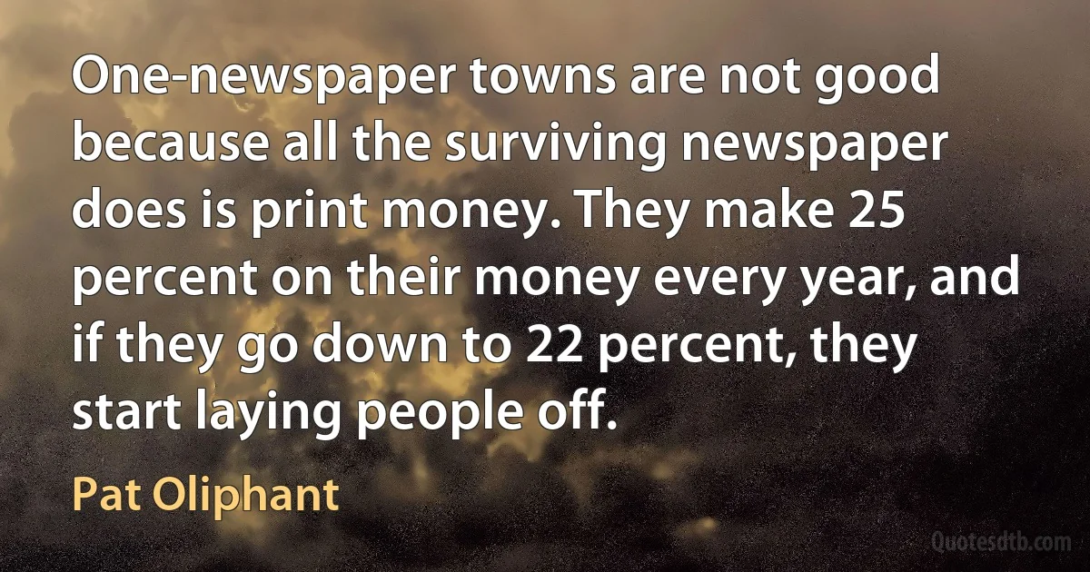 One-newspaper towns are not good because all the surviving newspaper does is print money. They make 25 percent on their money every year, and if they go down to 22 percent, they start laying people off. (Pat Oliphant)