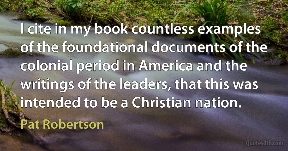 I cite in my book countless examples of the foundational documents of the colonial period in America and the writings of the leaders, that this was intended to be a Christian nation. (Pat Robertson)