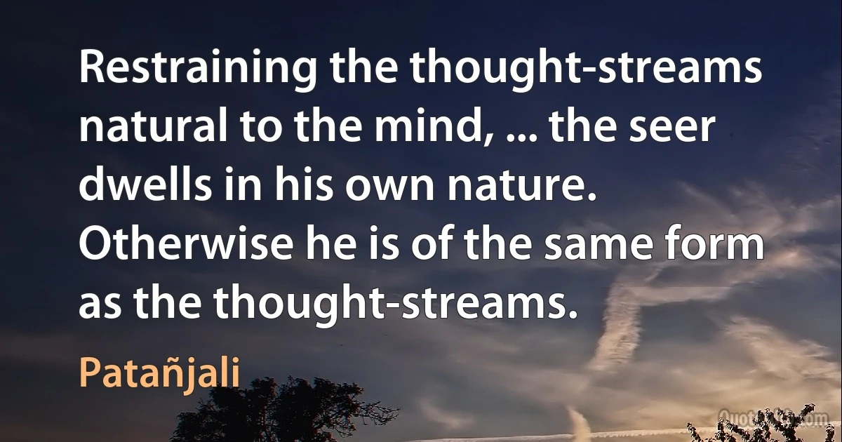 Restraining the thought-streams natural to the mind, ... the seer dwells in his own nature. Otherwise he is of the same form as the thought-streams. (Patañjali)